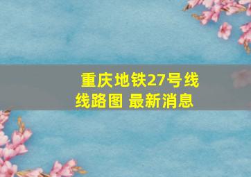 重庆地铁27号线线路图 最新消息